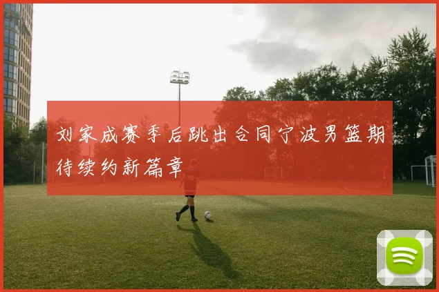 刘家成赛季后跳出合同宁波男篮期待续约新篇章
