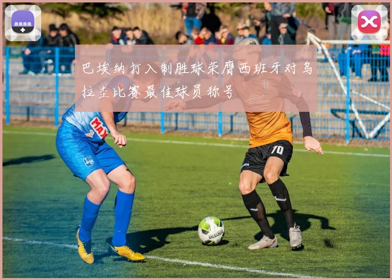 巴埃纳打入制胜球荣膺西班牙对乌拉圭比赛最佳球员称号