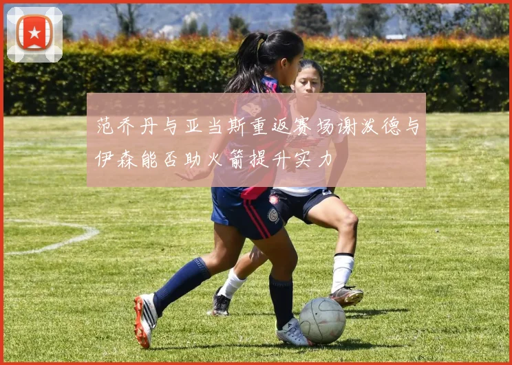 范乔丹与亚当斯重返赛场谢泼德与伊森能否助火箭提升实力
