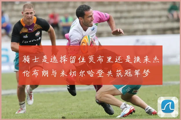 骑士是选择留住莫布里还是换来杰伦布朗与米切尔哈登共筑冠军梦