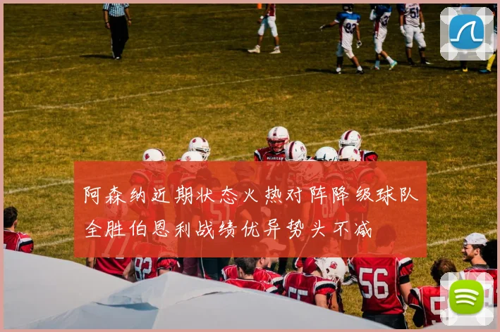 阿森纳近期状态火热对阵降级球队全胜伯恩利战绩优异势头不减