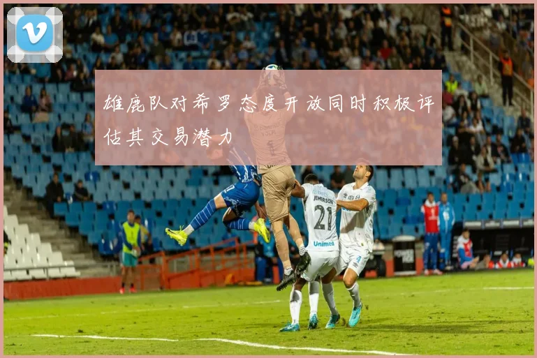 雄鹿队对希罗态度开放同时积极评估其交易潜力