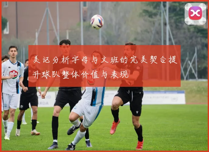 美记分析字母与文班的完美契合提升球队整体价值与表现