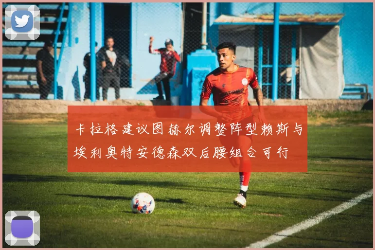 卡拉格建议图赫尔调整阵型赖斯与埃利奥特安德森双后腰组合可行