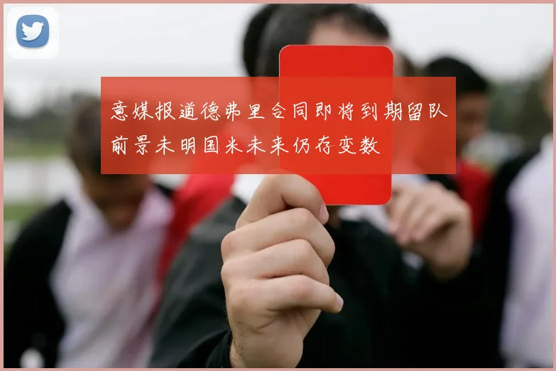 意媒报道德弗里合同即将到期留队前景未明国米未来仍存变数
